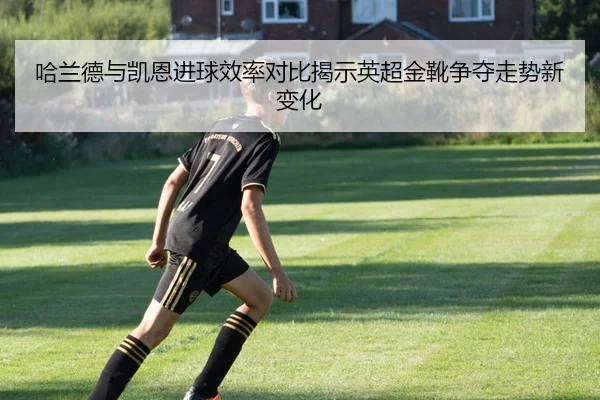 哈兰德与凯恩进球效率对比揭示英超金靴争夺走势新变化