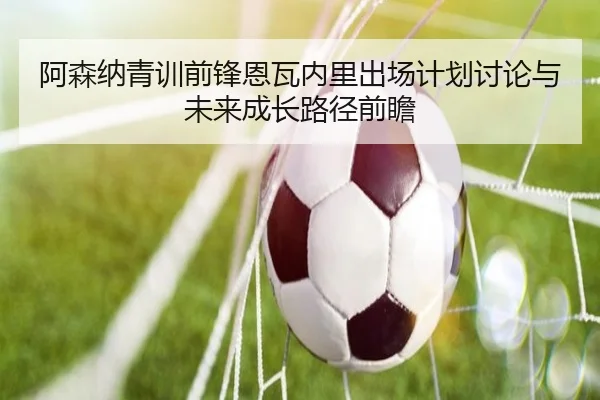阿森纳青训前锋恩瓦内里出场计划讨论与未来成长路径前瞻
